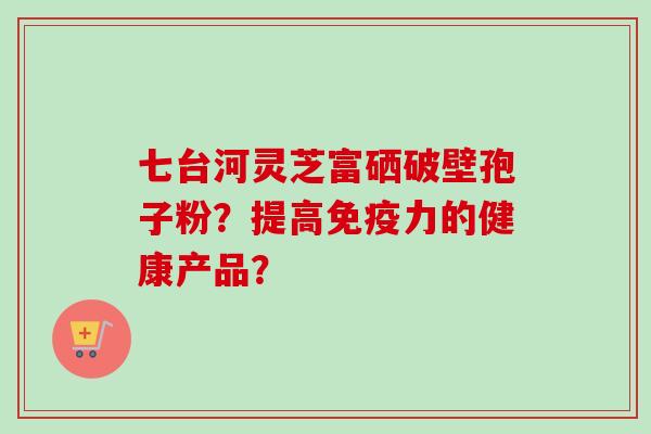 七台河灵芝富硒破壁孢子粉？提高免疫力的健康产品？