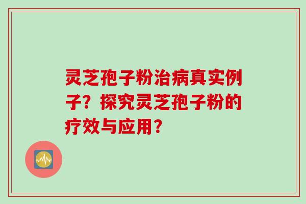 灵芝孢子粉治病真实例子？探究灵芝孢子粉的疗效与应用？