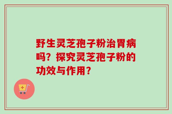 野生灵芝孢子粉治胃病吗？探究灵芝孢子粉的功效与作用？