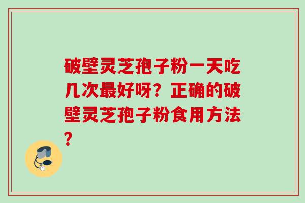 破壁灵芝孢子粉一天吃几次最好呀？正确的破壁灵芝孢子粉食用方法？