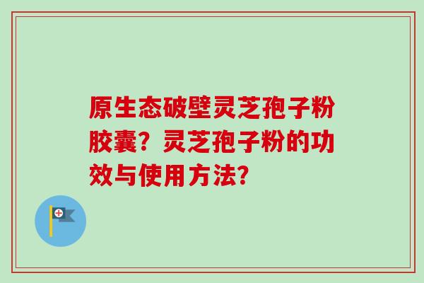 原生态破壁灵芝孢子粉胶囊？灵芝孢子粉的功效与使用方法？
