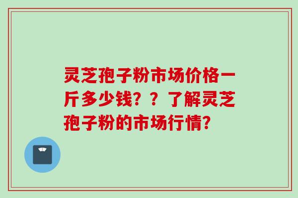 灵芝孢子粉市场价格一斤多少钱？？了解灵芝孢子粉的市场行情？