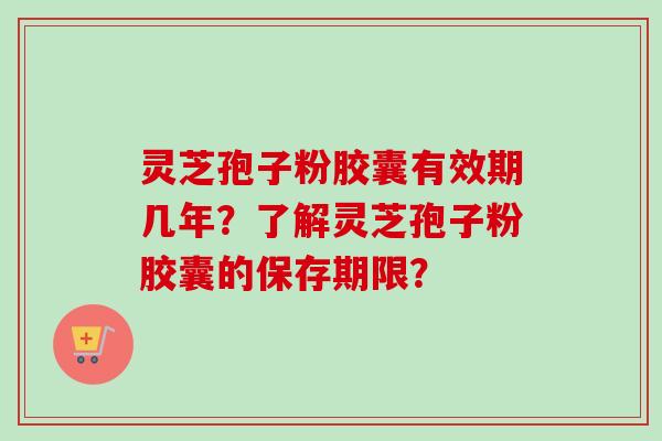 灵芝孢子粉胶囊有效期几年？了解灵芝孢子粉胶囊的保存期限？