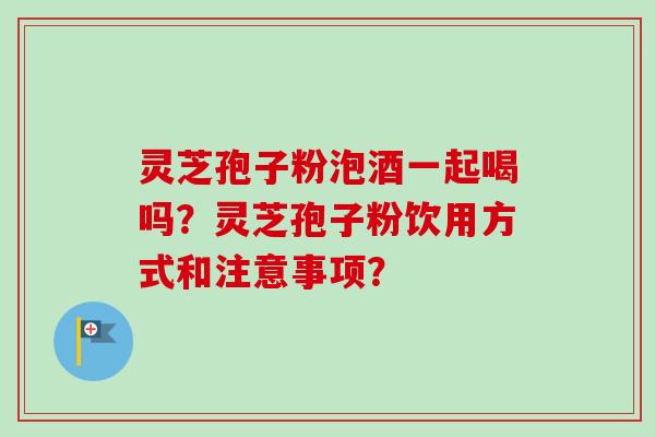 灵芝孢子粉泡酒一起喝吗？灵芝孢子粉饮用方式和注意事项？