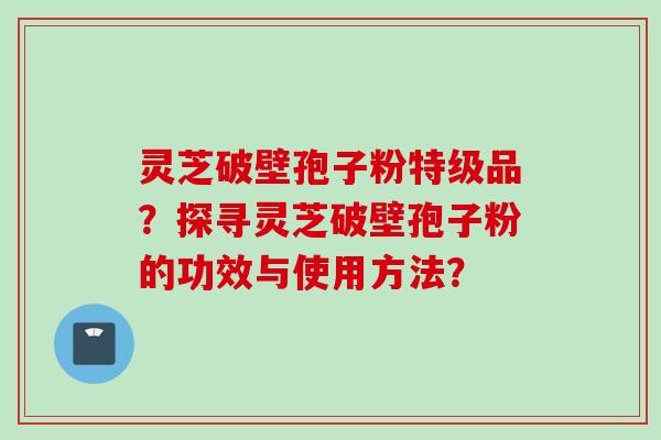 灵芝破壁孢子粉特级品？探寻灵芝破壁孢子粉的功效与使用方法？
