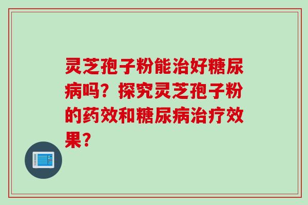 灵芝孢子粉能治好糖尿病吗？探究灵芝孢子粉的药效和糖尿病治疗效果？