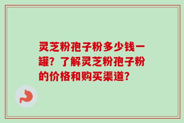 灵芝粉孢子粉多少钱一罐？了解灵芝粉孢子粉的价格和购买渠道？