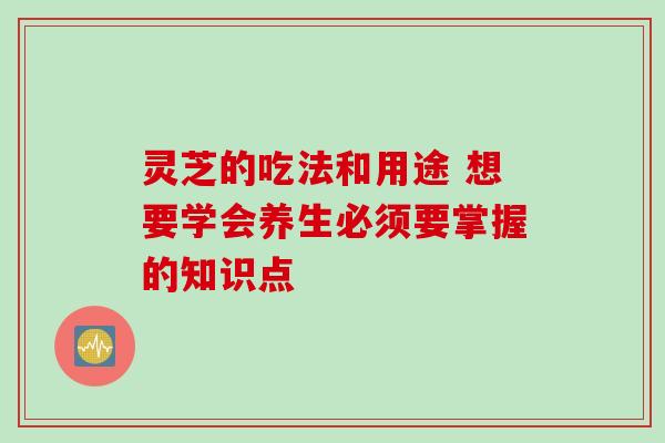 灵芝的吃法和用途 想要学会养生必须要掌握的知识点