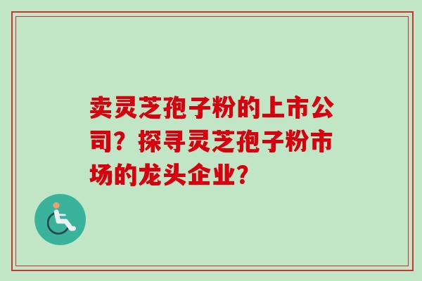 卖灵芝孢子粉的上市公司？探寻灵芝孢子粉市场的龙头企业？