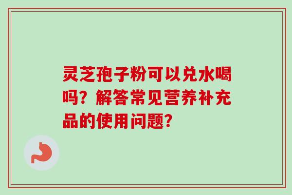 灵芝孢子粉可以兑水喝吗？解答常见营养补充品的使用问题？