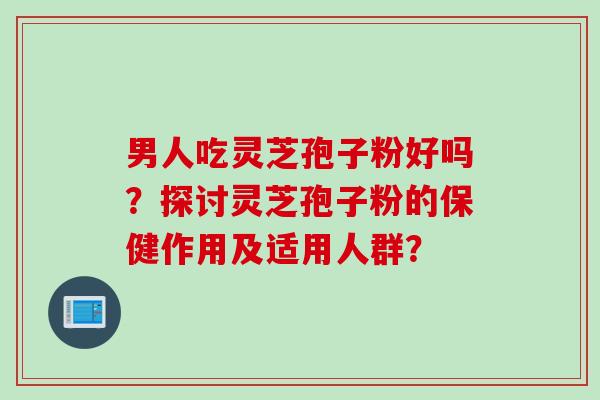 男人吃灵芝孢子粉好吗？探讨灵芝孢子粉的保健作用及适用人群？