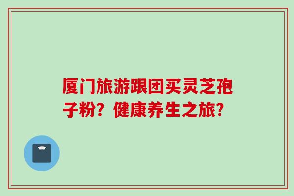 厦门旅游跟团买灵芝孢子粉？健康养生之旅？