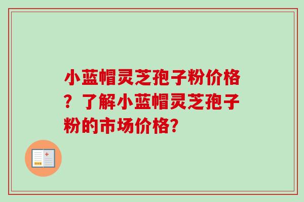 小蓝帽灵芝孢子粉价格？了解小蓝帽灵芝孢子粉的市场价格？