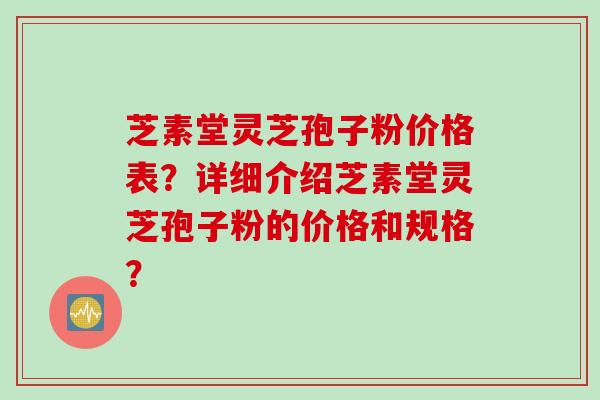芝素堂灵芝孢子粉价格表？详细介绍芝素堂灵芝孢子粉的价格和规格？