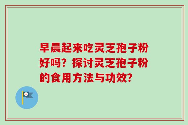早晨起来吃灵芝孢子粉好吗？探讨灵芝孢子粉的食用方法与功效？