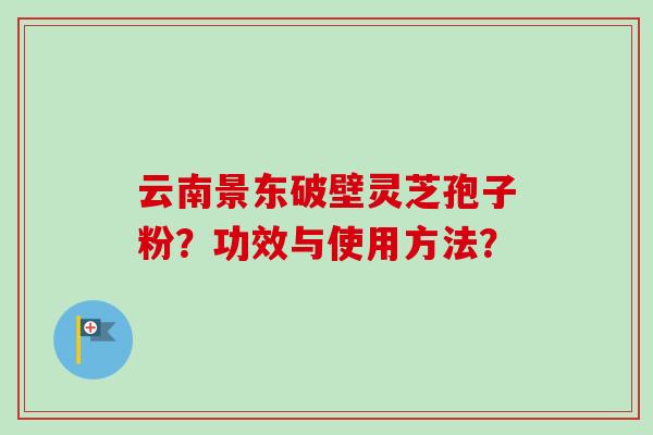 云南景东破壁灵芝孢子粉？功效与使用方法？