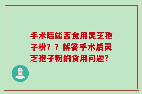 手术后能否食用灵芝孢子粉？？解答手术后灵芝孢子粉的食用问题？