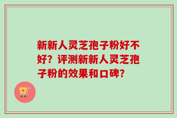 新新人灵芝孢子粉好不好？评测新新人灵芝孢子粉的效果和口碑？