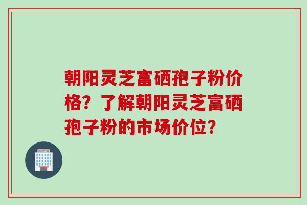 朝阳灵芝富硒孢子粉价格？了解朝阳灵芝富硒孢子粉的市场价位？