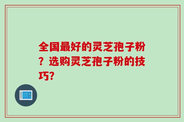 全国好的灵芝孢子粉？选购灵芝孢子粉的技巧？