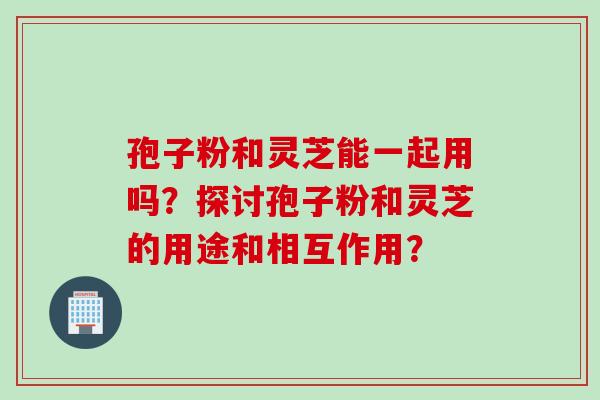 孢子粉和灵芝能一起用吗？探讨孢子粉和灵芝的用途和相互作用？