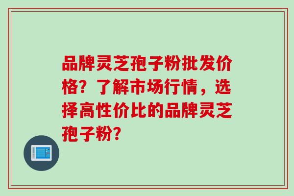 品牌灵芝孢子粉批发价格？了解市场行情，选择高性价比的品牌灵芝孢子粉？