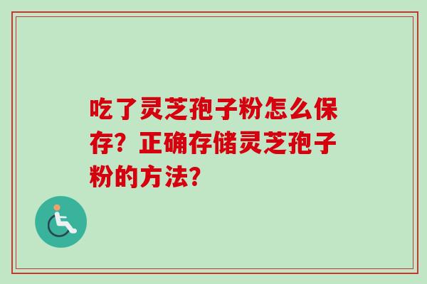 吃了灵芝孢子粉怎么保存?正确存储灵芝孢子粉的方法? 吃了灵芝孢子粉怎么保存?正确存储灵芝孢子粉的方法?