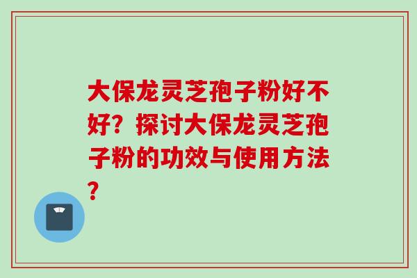 大保龙灵芝孢子粉好不好？探讨大保龙灵芝孢子粉的功效与使用方法？