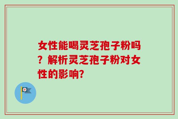 女性能喝灵芝孢子粉吗？解析灵芝孢子粉对女性的影响？