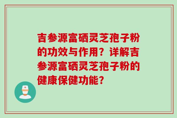 吉参源富硒灵芝孢子粉的功效与作用？详解吉参源富硒灵芝孢子粉的健康保健功能？