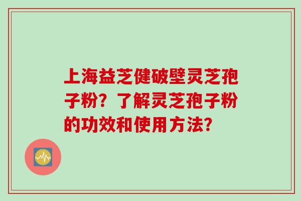上海益芝健破壁灵芝孢子粉？了解灵芝孢子粉的功效和使用方法？