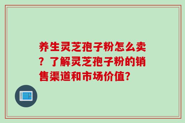 养生灵芝孢子粉怎么卖？了解灵芝孢子粉的销售渠道和市场价值？