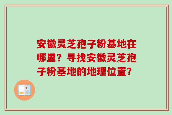 安徽灵芝孢子粉基地在哪里？寻找安徽灵芝孢子粉基地的地理位置？