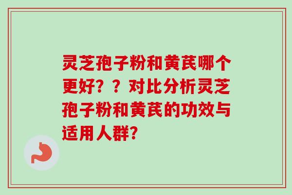 灵芝孢子粉和黄芪哪个更好？？对比分析灵芝孢子粉和黄芪的功效与适用人群？