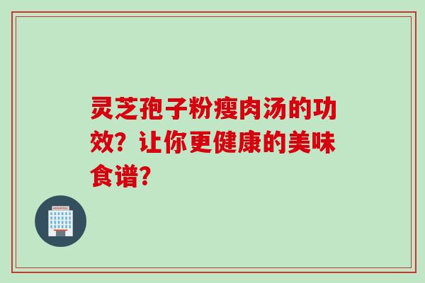 灵芝孢子粉瘦肉汤的功效？让你更健康的美味食谱？