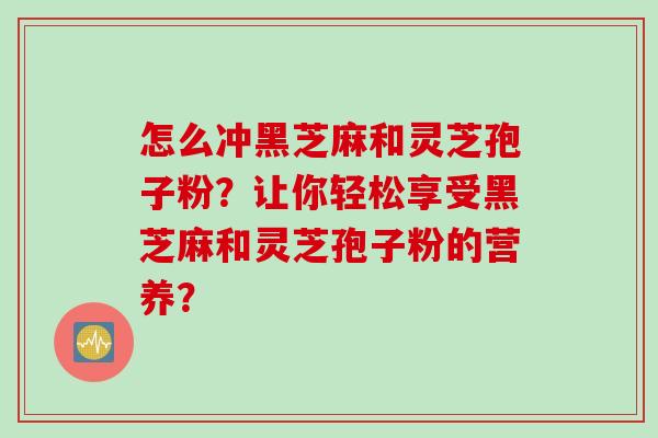 怎么冲黑芝麻和灵芝孢子粉？让你轻松享受黑芝麻和灵芝孢子粉的营养？