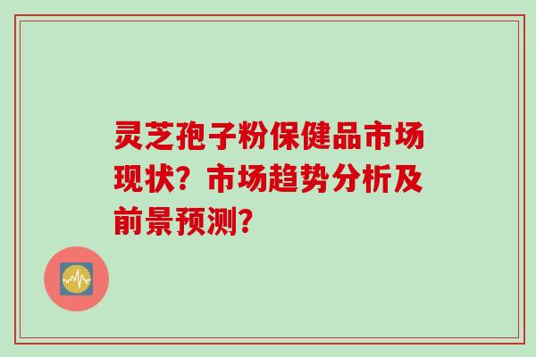 灵芝孢子粉保健品市场现状？市场趋势分析及前景预测？