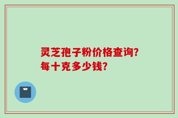 灵芝孢子粉价格查询？每十克多少钱？