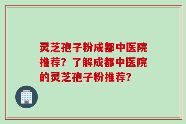 灵芝孢子粉成都中医院推荐？了解成都中医院的灵芝孢子粉推荐？