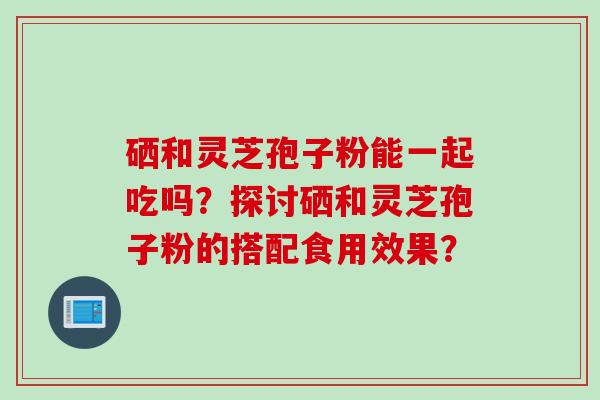 硒和灵芝孢子粉能一起吃吗？探讨硒和灵芝孢子粉的搭配食用效果？