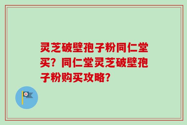 灵芝破壁孢子粉同仁堂买?同仁堂灵芝破壁孢子粉购买攻略? 灵芝破壁孢子粉同仁堂买?同仁堂灵芝破壁孢子粉购买攻略?