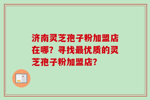 济南灵芝孢子粉加盟店在哪？寻找最优质的灵芝孢子粉加盟店？