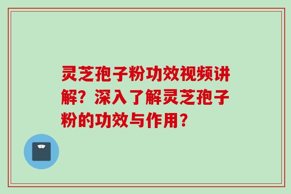 灵芝孢子粉功效视频讲解？深入了解灵芝孢子粉的功效与作用？