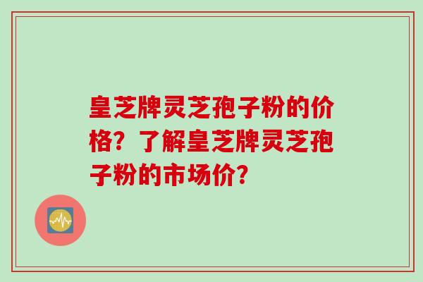 皇芝牌灵芝孢子粉的价格？了解皇芝牌灵芝孢子粉的市场价？