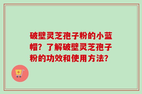 破壁灵芝孢子粉的小蓝帽？了解破壁灵芝孢子粉的功效和使用方法？