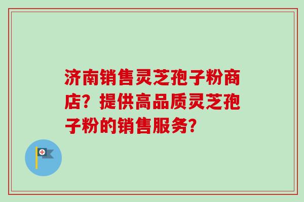 济南销售灵芝孢子粉商店？提供高品质灵芝孢子粉的销售服务？