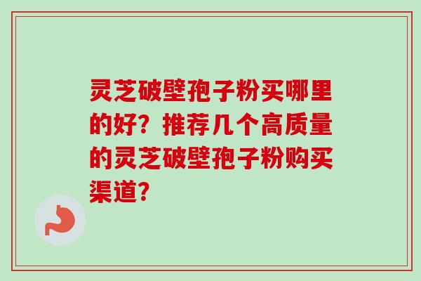 灵芝破壁孢子粉买哪里的好？推荐几个高质量的灵芝破壁孢子粉购买渠道？