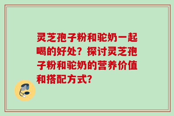 灵芝孢子粉和驼奶一起喝的好处？探讨灵芝孢子粉和驼奶的营养价值和搭配方式？