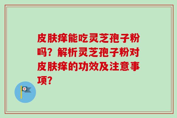 痒能吃灵芝孢子粉吗?解析灵芝孢子粉对痒的功效及注意事项? 痒能吃灵芝孢子粉吗?解析灵芝孢子粉对痒的功效及注意事项?