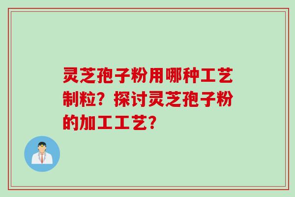灵芝孢子粉用哪种工艺制粒？探讨灵芝孢子粉的加工工艺？